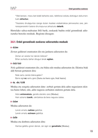 Erdal gerundioa euskaraz


     *Aldi berean, mezu bat bidali beharko zaio, telefonoz eskatu dizkiogun dokumen-
     tuak zehaztuz.

     *Ikasteko dirulaguntza izango duten ikasleei erabakitakoa jakinaraziko zaie, jaki-
     narazpenarekin batera diru-kopurua zehaztuko delarik.

Horrelako saltsa-maltsatan ibili barik, euskarak baditu erdal gerundioak adie-
razteko berezko moduak. Begiratu ditzagun:


3.6.1. Erdal gerundioak euskaraz adierazteko moduak

Q -t(z)en

Zertan galderari erantzuten dio eta jarduera adierazten du:
     Zertan ari zarete hor denok bilduta?
     Bihar aurkeztu behar ditugun lanak egiten.

Q -(e)z/-(a)z

Nola galderari erantzuten dio, eta bidea edo modua adierazten du. Ekintza biak
aldi berean gertatzen dira:
     Nola sartu zarete bilera-gelan?
     Barre eginez sartu gara [Sartu eta barre egin, biak batera].

Q -ta, -da /-(r)ik

Modua eta zergatia adierazten dute: zerbait gertatu dela aditz nagusiaren ekin-
tza baino lehen; edo, aditz nagusia zerbaiten ondoren gertatu dela.
     Asko entrenatuta, garaile aterako zara [Modua].
     Hain azkarra izanik, ulertzekoa da bera nagusia izatea.

Q -(e)an

Modua adierazten du:
     Lanok amaitu nahian gabiltza.
     Lanok amaitu ezinean gabiltza

Q -(e)la

Modua eta denbora adierazten ditu:
     Hantxe gelditu ginen denok, zer egin ez genekiela [Modua].

                                                                                               135
 