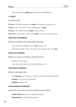 ESTILOA


           Bilera amaitzen ari ginela agertu zen idazkaria [Denbora].

      Q -(e)larik

      Lau adiera ditu:

      Denbora: Eta gelan sartzera zihoalarik, zuzendariak harrapatu zuen.
      Modua: Gelan sartu zen, eskuan grabagailua zuelarik.
      Zergatia: Hain diplomatikoa delarik, nola ez sinistu.
      Baldintza: Lanak txukun egiten dituzularik, ez dizu inork ezer esango.

      Q Barrezka-ren modukoak

      Ekintza errepikatua eta modua adierazten dute:

           Joan zaitez lehenbailehen, aita deika daukazu eta.
           Lagunaren berbak entzun zituenean, hantxe geratu zen, barrezka.

      Q Barrez-en modukoak

      Modua eta ekintza errepikatua adierazten dute:

           Barrez erantzun zigun.
           Joan zaitez lehenbailehen, aita deiez daukazu eta.

      Q Barretan-en modukoak

      Jarduera adierazten dute:

           Guk barretan aurkitu genuen, baina ez dut uste oso pozik zegoenik.
           Lanean ari zen, gu sartu ginenean.
           Izerditan ailegatu zen.

      Q Barre batean-en modukoak

      Adierazten den jarduerari balio enfatikoa ematen diote:

           Laster batean egin genuen agindutako guztia.
           Barre batean aurkitu genituen denak.

136
 