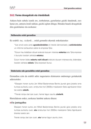 Erdal gerundioa euskaraz



3.6.2. Forma desegokiak eta irtenbideak

Aukera hain zabala izanik ere, zenbaitetan, gaztelaniaz gaizki daudenak, eus-
karaz ere, antzera itzuli nahian, gaizki egiten ditugu. Honako hauek desegokiak
dira gaztelaniaz eta euskaraz:


 Helburuzko erdal gerundioa

Ez erabili -tuz, -(e)larik… erdal gerundio okerrak ordezkatzeko:
    *Les envío esta carta agradeciéndoles el interés demostrado y solicitándoles
    un informe exhaustivo sobre la empresa Tyka.

    *Gutun hau bidaltzen dizuet erakutsi duzuen interesa eskertuz eta Tyka enpresa-
    ri buruzko txosten zehatza eskatuz.

    Gutun honen bidez eskertu nahi dizuet erakutsi duzuen interesa eta, bidenabar,
    txosten zehatza eskatu Tyka enpresari buruz.



 Ondoriozko edo geroaldiko erdal gerundioa

Gerundioa ezin da erabili aditz nagusiaren ekintzaren ondorengo gertakariak
adierazteko:
    *Ebazpen honen aurka Jon Mikel Basterretxea Benito jaunak gora jotzeko erre-
    kurtsoa aurkeztu zuen, errekurtso hori 2003ko maiatzaren 5eko aginduaren bitar-
    tez ezetsi zelarik.

    *Trenak istripu bat izan zuen, hamar lagun zauritu zirelarik.

Horrelakoen ordez, euskaraz hainbat aukera dituzu:
Q Eta   juntagailua
    Ebazpen honen aurka Jon Mikel Basterretxea Benito jaunak gora jotzeko erre-
    kurtsoa aurkeztu zuen, eta errekurtso hori 2003ko maiatzaren 5eko Aginduaren
    bitartez ezetsi zen.

    Trenak istripu bat izan zuen, eta hamar lagun zauritu ziren.

                                                                                               137
 