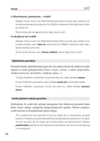 ESTILOA



      Q Alborakuntza,    puntuazioa… erabili
           Ebazpen honen aurka Jon Mikel Basterretxea Benito jaunak gora jotzeko erre-
           kurtsoa aurkeztu ø, eta errekurtso hori 2003ko maiatzaren 5eko Aginduaren bitar-
           tez ezetsi zen.

           Trenak istripu bat izan ø, eta hamar lagun zauritu ziren.

      Q Lokailuren   bat erabili
           Ebazpen honen aurka Jon Mikel Basterretxea Benito jaunak gora jotzeko erre-
           kurtsoa aurkeztu zuen; hala ere, errekurtso hori 2003ko maiatzaren 5eko Agin-
           duaren bitartez ezetsi zen.

           Trenak istripu bat izan zuen; horren ondorioz, hamar lagun zauritu ziren.



       Adjektibozko gerundioa

      Gerundio honek adjektiboarena egiten du, eta erdaraz okerra da, baldin eta aditz
      nagusia ez bada pertzepziozkoa (ikusi, entzun, sentitu…) edota errepresenta-
      ziozkoa (marraztu, deskribatu, irudikatu, idatzi…).
           *Funtzio Publikoko zuzendariak zirkular bat atera du, udako lanaldia arautuz.

           Funtzio Publikoko zuzendariak udako lanaldia arautu du zirkular baten bidez.

           Funtzio Publikoko zuzendariak zirkular bat atera du, udako lanaldia arautzen
           duena.



       Esaldi juntatuen ordezko gerundioa

      Zenbaitetan, bi esaldi edo gehiago juntagailuz lotu beharrean gerundio baten
      bidez lotzen ditugu, paragrafoa ponpoxoagoa-edo egiteko. Horren eraginez,
      esaldi okerrak eta korapilatsuak egiten ditugu:
           *En cumplimiento del apartado 8.2 de las bases de la convocatoria, procede
           publicar la relación provisional de calificaciones del proceso selectivo en los tablo-
           nes de anuncios de las sedes del Instituto Vasco de Administración Pública,
           publicándose además en las direcciones electrónicas de Internet www.ivap.org
           y www.ej-gv.es.

138
 