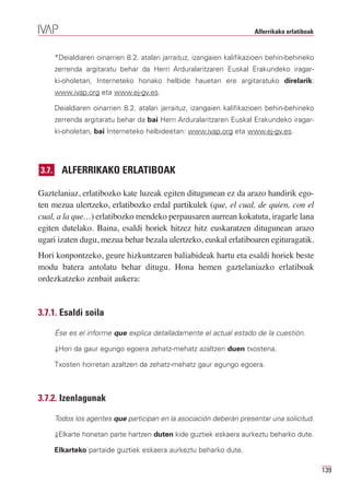 Alferrikako erlatiboak


       *Deialdiaren oinarrien 8.2. atalari jarraituz, izangaien kalifikazioen behin-behineko
       zerrenda argitaratu behar da Herri Arduralaritzaren Euskal Erakundeko iragar-
       ki-oholetan, Interneteko honako helbide hauetan ere argitaratuko direlarik:
       www.ivap.org eta www.ej-gv.es.

       Deialdiaren oinarrien 8.2. atalari jarraituz, izangaien kalifikazioen behin-behineko
       zerrenda argitaratu behar da bai Herri Arduralaritzaren Euskal Erakundeko iragar-
       ki-oholetan, bai Interneteko helbideetan: www.ivap.org eta www.ej-gv.es.




3.7.     ALFERRIKAKO ERLATIBOAK

Gaztelaniaz, erlatibozko kate luzeak egiten ditugunean ez da arazo handirik ego-
ten mezua ulertzeko, erlatibozko erdal partikulek (que, el cual, de quien, con el
cual, a la que…) erlatibozko mendeko perpausaren aurrean kokatuta, iragarle lana
egiten dutelako. Baina, esaldi horiek hitzez hitz euskaratzen ditugunean arazo
ugari izaten dugu, mezua behar bezala ulertzeko, euskal erlatiboaren egituragatik.
Hori konpontzeko, geure hizkuntzaren baliabideak hartu eta esaldi horiek beste
modu batera antolatu behar ditugu. Hona hemen gaztelaniazko erlatiboak
ordezkatzeko zenbait aukera:


3.7.1. Esaldi soila

       Ése es el informe que explica detalladamente el actual estado de la cuestión.

       ⇓Hori da gaur egungo egoera zehatz-mehatz azaltzen duen txostena.

       Txosten horretan azaltzen da zehatz-mehatz gaur egungo egoera.



3.7.2. Izenlagunak

       Todos los agentes que participan en la asociación deberán presentar una solicitud.

       ⇓Elkarte honetan parte hartzen duten kide guztiek eskaera aurkeztu beharko dute.

       Elkarteko partaide guztiek eskaera aurkeztu beharko dute.

                                                                                                 139
 