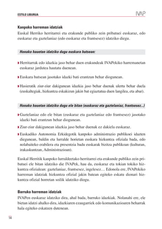 ESTILO LIBURUA



     Kanpoko harreman idatziak
     Euskal Herriko herritarrei eta erakunde publiko zein pribatuei euskaraz, edo
     euskaraz eta gaztelaniaz (edo euskaraz eta frantsesez) idatziko diegu.


      Honako hauetan idatziko dugu euskara hutsean:

     Q Herritarrakedo idazkia jaso behar duen erakundeak IVAPekiko harremanetan
      euskaraz jardutea hautatu duenean.

     Q Euskara   hutsean jasotako idazki bati erantzun behar diogunean.

     Q Hasieratikziur-ziur dakigunean idazkia jaso behar duenak ulertu behar duela
      (euskaltegiak, hizkuntza eskakizun jakin bat egiaztatua duen langilea, eta abar).


      Honako hauetan idatziko dugu ele bitan (euskaraz eta gaztelaniaz, frantsesez...)

     Q Gaztelaniaz edo ele bitan (euskaraz eta gaztelaniaz edo frantsesez) jasotako
      idazki bati erantzun behar diogunean.
     Q Ziur-ziur   dakigunean idazkia jaso behar duenak ez dakiela euskaraz.
     Q Euskadiko Autonomia Erkidegotik kanpoko administrazio publikoei idazten
      diegunean, baldin eta lurralde horietan euskara hizkuntza ofiziala bada, edo
      nolabaiteko erabilera eta presentzia badu euskarak bizitza publikoan (kulturan,
      irakaskuntzan, Administrazioan).

     Euskal Herritik kanpoko lurraldeetako herritarrei eta erakunde publiko zein pri-
     batuei ele bitan idatziko die IVAPek, hau da, euskaraz eta tokian tokiko hiz-
     kuntza ofizialean: gaztelaniaz, frantsesez, ingelesez… Edonola ere, IVAPekiko
     harreman idatziak hizkuntza ofizial jakin batean egiteko eskatu dionari hiz-
     kuntza ofizial horretan soilik idatziko diogu.


     Barruko harreman idatziak
     IVAPen euskaraz idatziko dira, ahal bada, barruko idazkiak. Nolanahi ere, ele
     bietan idatzi ahalko dira, idazkiaren ezaugarriek edo komunikazioaren beharrak
     hala egiteko eskatzen dutenean.

14
 