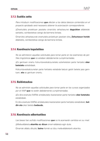 ESTILOA



      3.7.3. Esaldia zatitu

           Para introducir modificaciones que afecten a los datos básicos contenidos en el
           proyecto aprobado será necesario obtener la autorización correspondiente.
           ⇓Onartutako proiektuan jasotako oinarrizko zehaztasunei dagozkien aldaketak
           sartzeko, ezinbestekoa izango da baimena lortzea.
           Oinarrizko zehaztasunak onartutako proiektuan jasotzen dira. Zehaztasun horiek
           aldatzeko, ezinbestekoa izango da baimena lortzea.



      3.7.4. Koordinazio kopulatiboa

           No se admitieron aquellas solicitudes para tomar parte en los exámenes de per-
           files lingüísticos que no estaban debidamente cumplimentadas.
           ⇓Ez genituen onartu hizkuntza-eskakizunetako azterketetan parte hartzeko oker
           betetako eskabideak.
           Hizkuntza-eskakizunetan parte hartzeko eskabide batzuk gaizki beteta jaso geni-
           tuen, eta ez genituen onartu.



      3.7.5. Baldintzazkoa

           No se admitirán aquellas solicitudes para tomar parte en los cursos organizados
           por el IVAP que no estén debidamente cumplimentadas.
           ⇓Ez dira onartuko IVAPek antolatutako ikastaroetan parte hartzeko oker betetako
           eskabideak.
           Ez dira onartuko IVAPek antolatutako ikastaroetan parte hartzeko eskabideak, bal-
           din eta oker beteta badaude.



      3.7.6. Koordinazio adbertsatiboa

           Las bases han sufrido modificaciones que no le acarrearán cambios en su nivel.
           ⇓Maila-aldaketa ekarriko ez dizun oinarri-aldaketa egin dute.

           Oinarriak aldatu dituzte, baina horrek ez dizu maila-aldaketarik ekarriko.

140
 