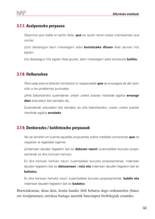 Alferrikako erlatiboak



3.7.7. Azalpenezko perpausa

    Dejemos que hable el señor Asla, que es quien tiene cosas interesantes que
    contar.

    ⇓Utz diezaiogun berri interesgarri asko kontatzeko dituen Asla Jaunari hitz
    egiten.

    Utz diezaiogun hitz egiten Asla jaunari, berri interesgarri asko kontatuko baititu.



3.7.8. Helburuzkoa

    Para cada área el director nombrará un responsable que se encargará de dar solu-
    ción a los problemas puntuales.

    ⇓Arlo bakoitzerako zuzendariak unean uneko arazoei irtenbide egokia emango
    dien arduradun bat izendatu du.

    Zuzendariak arduradun bat izendatu du arlo bakoitzerako, unean uneko arazoei
    irtenbide egokia emateko.



3.7.9. Denborazko / baldintzazko perpausak

    No se tendrán en cuenta aquellas propuestas sobre medidas correctoras que no
    respeten la legalidad vigente.

    ⇓Indarrean dauden legeekin bat ez datozen neurri zuzentzaileei buruzko propo-
    samenak ez dira kontuan hartuko.

    Ez dira kontuan hartuko neurri zuzentzaileei buruzko proposamenak, indarrean
    dauden legeekin bat ez datozenean / noiz eta indarrean dauden legeekin bat ez
    baitatoz.

    Ez dira kontuan hartuko neurri zuzentzaileei buruzko proposamenak, baldin eta
    indarrean dauden legeekin bat ez badatoz.

Horrelakoetan, dena dela, kontu handiz ibili beharra dago ordenarekin (batez
ere itzulpenetan), arriskua baitago aurretik baieztapen biribilegiak emateko.


                                                                                             141
 