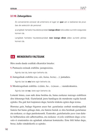 ESTILOA



      3.7.10. Zehargaldera

             Es conveniente conocer de antemano el lugar en que van a realizarse las prue-
             bas de selección de personal.

             ⇓Langileak hartzeko hautaketa-probak izango diren tokia aldez aurretik ezagutzea
             komeni da.

             Langileak hartzeko hautaketa-probak non izango diren aldez aurretik jakitea
             komeni da.




      3.8.      MENDERATU FALTSUAK

      Hiru modu daude esaldiak elkarrekin lotzeko:
      1. Puntuazio-zeinuak erabilita: justaposizioa.

             Agindu bat da: bete egin beharko da.

      2. Juntagailuak erabilita (eta, edo, baina, hortaz…): juntadura.

             Agindu bat da eta bete egin beharko da.

      3. Menderagailuak erabilita -(e)lako, ba-, -(e)nean…: menderakuntza.

             Agindu bat denez, bete egin beharko da.

      Loturak lotura, esan nahi dena berdina da, baina euskaraz maizago erabiltzen
      dira lehenengo biak. Gaztelaniak joera handiagoa du menderatu segida luzeak
      egiteko. Eta guk hori kopiatzen dugu; horrela trinkotu egiten dugu testua.
      Horretaz gain, badago bigarren arazo bat: gaztelaniaz zenbait menderagailuk
      funtzio bat baino gehiago dute, eta funtzio horiek ez dira berdinak gaztelaniaz
      eta euskaraz, ez dago parekotasunik. Esaterako, gaztelaniazko para izan daite-
      ke helburuzkoa edo adbertsatiboa, eta euskaraz -t(z)eko erabiltzen dugu zerta-
      rako-ri erantzuteko eta aginduak zeharrean kontatzeko. Erne ibili behar dugu,
      beraz, kalko sintaktikorik ez egiteko.

142
 