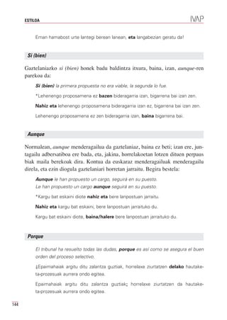ESTILOA


           Eman hamabost urte lantegi berean lanean, eta langabezian geratu da!


       Si (bien)

      Gaztelaniazko si (bien) honek badu baldintza itxura, baina, izan, aunque-ren
      parekoa da:
           Si (bien) la primera propuesta no era viable, la segunda lo fue.

           *Lehenengo proposamena ez bazen bideragarria izan, bigarrena bai izan zen.

           Nahiz eta lehenengo proposamena bideragarria izan ez, bigarrena bai izan zen.

           Lehenengo proposamena ez zen bideragarria izan, baina bigarrena bai.


       Aunque

      Normalean, aunque menderagailua da gaztelaniaz, baina ez beti; izan ere, jun-
      tagailu adbersatiboa ere bada, eta, jakina, horrelakoetan lotzen dituen perpaus
      biak maila berekoak dira. Kontua da euskaraz menderagailuak menderagailu
      direla, eta ezin diogula gaztelaniari horretan jarraitu. Begira bestela:
           Aunque le han propuesto un cargo, seguirá en su puesto.
           Le han propuesto un cargo aunque seguirá en su puesto.

           *Kargu bat eskaini diote nahiz eta bere lanpostuan jarraitu.

           Nahiz eta kargu bat eskaini, bere lanpostuan jarraituko du.

           Kargu bat eskaini diote, baina/halere bere lanpostuan jarraituko du.



       Porque

           El tribunal ha resuelto todas las dudas, porque es así como se asegura el buen
           orden del proceso selectivo.

           ⇓Epaimahaiak argitu ditu zalantza guztiak, horrelaxe ziurtatzen delako hautake-
           ta-prozesuak aurrera ondo egitea.

           Epaimahaiak argitu ditu zalantza guztiak: horrelaxe ziurtatzen da hautake-
           ta-prozesuak aurrera ondo egitea.

144
 