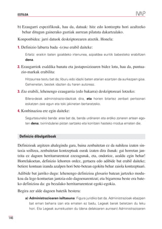 ESTILOA



      b) Ezaugarri espezifikoak, hau da, datuak: hitz edo kontzeptu hori azaltzeko
         behar ditugun gainerako guztiak aurrean pilatuta dakartzalako.
      Konponbidea: jarri datuok deskriptorearen atzetik. Honela:

      1. Definizio laburra bada -(e)na erabil daiteke:
           Erlaitz: eraikin baten goialdeko irtenunea, azpialdea euritik babesteko erabiltzen
           dena.

      2. Ezaugarriok esaldika banatu eta justaposizioaren bidez lotu, hau da, puntua-
        zio-markak erabilita:
           Hitzaurrea testu bat da; liburu edo idazki baten atarian ezartzen da aurkezpen gisa.
           Gehienetan, bestek idazten du haren autoreaz.

      3. Eta erabili, lehenengo ezaugarria (edo bakarra) deskriptoreari lotzeko:
           Bilera-deiak administrazio-idazkiak dira, eta horien bitartez zenbait pertsonari
           eskatzen zaie egun eta toki jakinetan bertaratzeko.

      4. Konbinazioa ere egin daiteke:
           Segurtasuneko banda: area bat da, banda urdinaren eta erdiko zonaren artean ego-
           ten dena; txirrindulariei pistan sartzeko eta korritzen hasteko modua ematen die.


       Definizio dibulgatiboak

      Definizioak argitzen ahalegindu gara, baina zenbaitetan ez da nahikoa izaten sin-
      taxia soiltzea, zenbaitetan kontzeptuak eurak izaten dira ilunak: gai horretan jan-
      tzita ez dagoen herritarrarentzat ezezagunak, eta, ondorioz, azaldu egin behar!
      Horrelakoetan, definizio lehorren ordez, gertaera edo adibide bat erabil daiteke;
      betiere kontuan izanda azalpen hori bete-betean egokitu behar zaiola kontzeptuari.
      Adibide bat jarriko dugu: lehenengo definizioa glosario batean jartzeko modu-
      koa da lege-kontuetan jantzia-edo dagoenarentzat; eta bigarrena beste era bate-
      ko definizioa da: gu bezalako herritarrarentzat egoki-egokia.
      Begira zer alde dagoen batetik bestera:
           a) Administrazioaren isiltasuna: Figura juridiko bat da. Administrazioak ebazpen
                bat eman beharra izan eta ematen ez badu, Legeak berak betetzen du leku
                hori. Eta Legeak aurreikusten du (dena delakoaren aurrean) Administrazioaren

146
 