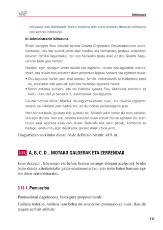 Definizioak


       isiltasuna izan daitekeela baietz esateko edo ezetz esateko (baiezko isiltasuna
       edo ezezko isiltasuna).

    b) Administrazio isiltasuna:

    Eman dezagun Foru Aldundi bateko Gizarte-Ongizateko Departamentuko aurre-
    kontuetan diru bat aurreikusten dela mediku eta farmaziako gastuak ordaintzen
    dituzten familiei laguntzeko, izan ere horrelako gastu asko ez ditu Gizarte Segu-
    rantzak bere gain hartzen.

    Halaber, egin dezagun kontu deialdi bat argitaratu dutela diru-laguntzak eskura-
    tzeko, eta deialdi hori arautzen duen prozedura-legeak honako hau agintzen duela:
    • Diru-laguntza horiek jaso ahal izateko, familia interesdunak bi hilabeteko epea
      du, erosketak edo gastuak egin eta hurrengo egunetik hasita.
    • Behin eskaera aurkeztu eta sei hilabete igarota Foru Aldundiak erantzun ez
      badu, ukatutzat jo beharko du eskatzaileak diru-laguntza.

    Gauzak horrela izanik, Mikelek diru-laguntza eskatu zuen, eta deialdia argitaratu
    zenetik sei hilabete joan badira ere, ez du inolako jakinarazpenik jaso.

    Hori horrela bada, gustatu edo gustatu ez, Mikelek jakin behar du bere eskariari
    uko egin diotela. Izan ere, deialdia arautzen duen arauak horixe agintzen du: eran-
    tzunik ezak ezezkoa esan nahi duela. Nolanahi ere, jakin badaki, konforme ez
    badago, errekurritu egin dezakeela, gorako errekurtsoa jarriz.

Osagarrietan aurkituko dituzu beste definizio batzuk: 419. or.



3.11. A, B, C, D... MOTAKO GALDERAK ETA ZERRENDAK

Esan dezagun, lehenengo eta behin, hemen emango ditugun azalpenek berdin
balio dutela azterketetako galde-erantzunetarako, edo testu baten barruan egi-
ten diren zerrendetarako.


3.11.1. Puntuazioa

Puntuazioari dagokionez, hona gure proposamenak:
Galdera nolakoa, halakoa izan behar du amaierako puntuazio-zeinuak. Ikus di-
tzagun zenbait adibide:

                                                                                             147
 