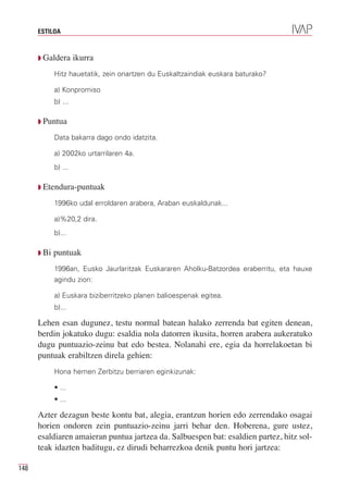 ESTILOA



      Q Galdera       ikurra
             Hitz hauetatik, zein onartzen du Euskaltzaindiak euskara baturako?

             a) Konpromiso
             b) ...

      Q Puntua

             Data bakarra dago ondo idatzita.

             a) 2002ko urtarrilaren 4a.
             b) ...

      Q Etendura-puntuak

             1996ko udal erroldaren arabera, Araban euskaldunak...

             a)%20,2 dira.
             b)...

      Q Bi   puntuak
             1996an, Eusko Jaurlaritzak Euskararen Aholku-Batzordea eraberritu, eta hauxe
             agindu zion:

             a) Euskara biziberritzeko planen balioespenak egitea.
             b)...

      Lehen esan dugunez, testu normal batean halako zerrenda bat egiten denean,
      berdin jokatuko dugu: esaldia nola datorren ikusita, horren arabera aukeratuko
      dugu puntuazio-zeinu bat edo bestea. Nolanahi ere, egia da horrelakoetan bi
      puntuak erabiltzen direla gehien:
             Hona hemen Zerbitzu berriaren eginkizunak:

             • ...
             • ...

      Azter dezagun beste kontu bat, alegia, erantzun horien edo zerrendako osagai
      horien ondoren zein puntuazio-zeinu jarri behar den. Hoberena, gure ustez,
      esaldiaren amaieran puntua jartzea da. Salbuespen bat: esaldien partez, hitz sol-
      teak idazten baditugu, ez dirudi beharrezkoa denik puntu hori jartzea:

148
 
