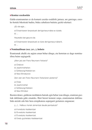 ESTILOA



      Q Kontuz      ezezkoekin
      Galde-erantzunetan ez da komeni ezezko esaldirik jartzea; are gutxiago, ezez-
      ko horiek bikoitzak badira, bidea zabaltzen baitiete gaizki-ulertuei:
           ⇓Ez da egia...

           a) Ertzaintzaren lanpostuek derrigortasun-data ez dutela.
           b) ...

           Hauetako bat gezurra da:

           a) Ertzaintzaren lanpostuek ez dute derrigortasun-datarik.
           b) ...

      Q Nominatiboan        (nor, zer...), hobeto
      Erantzunak ahalik eta argien eman behar ditugu, eta horretan ez dago nomina-
      tiboa baino argiagorik:
           ⇓Non jaio zen Franz Neumann fisikaria?

           a) Cheb-en
           b) Joachimsthal-en
           c) Schleswig-Holstein-en
           d) New Windsor-en

           Zein izan zen Franz Neumann fisikariaren jaioterria?

           a) Cheb
           b) Joachimsthal
           c) Schleswig-Holstein
           d) New Windsor

      Ikusten denez, galderan moldaketa batzuk egin behar izan ditugu, erantzun guz-
      tiak deklinatu gabe emateko. Hori berori komeni zaigu, erantzunetan deklina-
      bide-atzizki edo hitz bera errepikatzea aspergarri gertatzen zaigunean:
           ⇓.../... Helburu horiek zeinentzat daude pentsatuta?

           a) A ereduko ikasleentzat
           b) B ereduko ikasleentzat
           c) D ereduko ikasleentzat
           d) Eredu guztietako ikasleeentzat

150
 