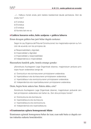 A, B, C, D... motako galderak eta zerrendak


    .../... Helburu horiek eredu jakin bateko ikasleentzat daude pentsatuta. Zein da
    eredu hori?

    a) A eredua
    b) B eredua
    c) D eredua
    d) Aurreko bat ere ez

Q Galdera   luzearen ordez, hobe azalpena + galdera laburra
Eman dezagun galdera hau jarri behar dugula euskaraz:
    Según la Ley Orgánica del Tribunal Constitucional, los magistrados ejercen su fun-
    ción de acuerdo con los principios de:

    a) Responsabilidad y dignidad.
    b) Imparcialidad y dignidad.
    c) Imparcialidad y responsabilidad.
    d) Independencia e imparcialidad.

Hausnarketa handirik gabe, honela emango genuke:
    ⇓Konstituzio Auzitegiaren Lege Organikoak dioenez, magistratuen jarduera prin-
    tzipio hauen araberakoa izango da:

    a) Erantzukizun eta duintasunaren printzipioaren araberakoa.
    b) Inpartzialtasun eta duintasunaren printzipioaren araberakoa.
    c) Inpartzialtasun eta erantzukizunaren printzipioaren araberakoa.
    d) Independentzia eta inpartzialtasunaren printzipioaren araberakoa.

Orain, begira beste aukera hau. Ederra aldea, ezta?
    Konstituzio Auzitegiaren Lege Organikoak dioenez, magistratuen jarduerak zen-
    bait printzipioren araberakoa izan behar du. Zein dira printzipio horiek?

    a) Erantzukizuna eta duintasuna.
    b) Inpartzialtasuna eta duintasuna.
    c) Inpartzialtasuna eta erantzukizuna.
    d) Independentzia eta inpartzialtasuna.

Q Erantzunetan    egitura homogeneoak bilatu
Erantzunen egiturak homogeneoa behar du izan; esan nahi baita ez dugula zer-
tan irakurlea nahastu honelakoekin:

                                                                                                 151
 