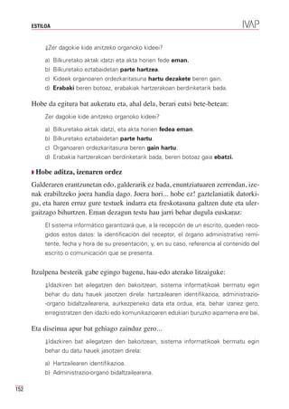 ESTILOA


           ⇓Zer dagokie kide anitzeko organoko kideei?

           a) Bilkuretako aktak idatzi eta akta horien fede eman.
           b) Bilkuretako eztabaidetan parte hartzea.
           c) Kideek organoaren ordezkaritasuna hartu dezakete beren gain.
           d) Erabaki beren botoaz, erabakiak hartzerakoan berdinketarik bada.

      Hobe da egitura bat aukeratu eta, ahal dela, berari eutsi bete-betean:
           Zer dagokie kide anitzeko organoko kideei?

           a) Bilkuretako aktak idatzi, eta akta horien fedea eman.
           b) Bilkuretako eztabaidetan parte hartu.
           c) Organoaren ordezkaritasuna beren gain hartu.
           d) Erabakia hartzerakoan berdinketarik bada, beren botoaz gaia ebatzi.

      Q Hobe    aditza, izenaren ordez
      Galderaren erantzunetan edo, galderarik ez bada, enuntziatuaren zerrendan, ize-
      nak erabiltzeko joera handia dago. Joera hori... hobe ez! gaztelaniatik datorki-
      gu, eta haren erruz gure testuek indarra eta freskotasuna galtzen dute eta uler-
      gaitzago bihurtzen. Eman dezagun testu hau jarri behar dugula euskaraz:
           El sistema informático garantizará que, a la recepción de un escrito, queden reco-
           gidos estos datos: la identificación del receptor, el órgano administrativo remi-
           tente, fecha y hora de su presentación, y, en su caso, referencia al contenido del
           escrito o comunicación que se presenta.


      Itzulpena besterik gabe egingo bagenu, hau-edo aterako litzaiguke:
           ⇓Idazkiren bat ailegatzen den bakoitzean, sistema informatikoak bermatu egin
           behar du datu hauek jasotzen direla: hartzailearen identifikazioa, administrazio-
           -organo bidaltzailearena, aurkezpeneko data eta ordua, eta, behar izanez gero,
           erregistratzen den idazki edo komunikazioaren edukiari buruzko aipamena ere bai.

      Eta diseinua apur bat gehiago zainduz gero...
           ⇓Idazkiren bat ailegatzen den bakoitzean, sistema informatikoak bermatu egin
           behar du datu hauek jasotzen direla:

           a) Hartzailearen identifikazioa.
           b) Administrazio-organo bidaltzailearena.

152
 
