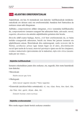 Testuaren erritmoa



3.13. ADJEKTIBO ERREFERENTZIALAK

Adjektiboak, oro har, bi motatakoak izan daitezke: kalifikatzaileak (nolakota-
sunezkoak ere deitzen zaie) eta erreferentzialak; banaketa hori funtsezkoa da
euskaraz eman nahi ditugunean.
Adibidez, comportamiento cívico sintagman, cívico izenondoa kalifikatzailea
da, comportamiento izenaren ezaugarri bat adierazten baitu, adecuado, moral,
exquisito, desastroso eta antzeko adjektiboekin gertatzen den bezala.
Derecho civil esaten badugu, berriz, civil hori erreferentziala da, ez baitu
inolako ezaugarririk adierazten, baizik eta lotura bat jartzen izenaren eta
adjektiboaren artean. Horrelakoak dira ondorengoak: radio terrestre (de la
Tierra), acrobacias aéreas (que tienen lugar en el aire), discriminación
racial (por razón de la raza), material quirúrgico (para uso de los cirujanos),
residuos industriales (provenientes de la industria), infección vírica (ocasio-
nada por un virus)…


 Adjektibo kalifikatzaileak

Izenaren eskuinaldean joaten dira euskaraz, eta, nagusiki, hiru mota hauetakoak
izan daitezke:
• Berezkoak:
     Noche oscura: gau iluna

• Maileguak:
     Sidra natural: sagardo naturala / *Natur sagardoa

• Eratorriak (atzizkien bidez sortutakoak): -ti, -tsu, -(t)ar, -bera, -kor, -kari, -kin,
-tia /-liar, -kor, -garri, -kizun, -dun, -ko:
     Estación lluviosa: urtaro euritsua



 Adjektibo erreferentzialak

Hiru modu nagusi daude horiek euskaraz emateko:

                                                                                            155
 