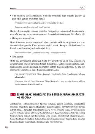 ESTILOA



      • Hitz-elkarketa (Euskaltzaindiak bide hau proposatu zuen aspaldi, eta hori da
        gaur egun gehien erabiltzen dena):
           Procedimiento administrativo: Administrazio(-)prozedura

           Documentación municipal: Udal(-)agiriak

      Ikusten denez, azpiko egituran genitiboa badago (procedimiento de la administra-
      ción, documentos de los ayuntamientos…), ondo funtzionatzen du hitz-elkarketak.
      • Mailegutza semantikoa
      Beste batzuetan harreman semantiko hori ez da inondik inora agertzen, eta erre-
      ferentzia ahulagoa da. Kasu horietan euskal senak uko egin ohi dio hitz-elkar-
      ketari, eta eskuinean jarriko du adjektiboa:
           Territorio histórico: Lurralde historikoa / *Historia(-)lurraldea

      • Izenlagunak
      Bide hau gutxiagotan erabiltzen bada ere, emankorra dugu oso, izenaren eta
      adjektiboaren arteko harreman batzuk finkatzeko. Definizioaren arabera, izen-
      lagunak dira izenaren aurrean normalean jartzen diren adjektiboak, -ko eta -ren
      atzizkiez osatutakoak. Ikus ditzagun aukera batzuk:
           Hilo dental: Hortz(-)haria [Hitz-elkarketa] / Hortzetako haria [Izenlaguna, helburua
           adierazteko]
           Literatura infantil: Haur(-)literatura [Hitz-elkarketa] / Haurrentzako literatura [Izen-
           laguna, norentzakoa adierazteko]




      3.14. ESKUBIDEAK, DEBEKUAK ETA BETEBEHARRAK ADIERAZTE-
                KO MODUAK

      Zenbaitetan, administrazioko testuak astunak egiten zaizkigu, adierazteko
      moduak errepikatu egiten ditugulako; esate baterako, herritarren betebeharrak,
      eskubideak… zehazten ditugunean: sasoiz etorri beharko duzu, nortasun agiria
      ekarri beharko duzu, azterketa boligrafoz egin beharko duzu… Askotan, forma
      bati heldu eta horixe erabiltzen dugu testu osoan. Testu horiek aberasteko, eus-
      karaz baditugu bestelako baliabideak. Erabilgarritasunari begira, hiru ataletan
      banatu ditugu: eskubideak, debekuak eta betebeharrak.

156
 