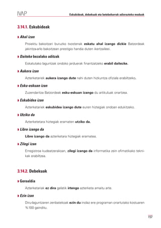 Eskubideak, debekuak eta betebeharrak adierazteko moduak



3.14.1. Eskubideak

Q Ahal izan

     Proiektu bakoitzari buruzko txostenak eskatu ahal izango dizkie Batzordeak
     jakintza-arlo bakoitzean prestigio handia duten ikertzaileei.

Q Daiteke bezalako aditzak

     Eskatutako laguntzak ondoko jarduerak finantzatzeko erabil daitezke.

Q Aukera izan

     Azterketariek aukera izango dute nahi duten hizkuntza ofiziala erabiltzeko.

Q Esku-eskuan izan

     Zuzendaritza Batzordeak esku-eskuan izango du artikuluak onartzea.

Q Eskubidea izan

     Azterketariek eskubidea izango dute euren hiztegiak ondoan edukitzeko.

Q Utziko da

     Azterketetara hiztegiak eramaten utziko da.

Q Libre izango da

     Libre izango da azterketara hiztegiak eramatea.

Q Zilegi izan

     Erregistroa kudeatzerakoan, zilegi izango da informatika zein ofimatikako tekni-
     kak erabiltzea.



3.14.2. Debekuak

Q Geroaldia

     Azterketariak ez dira gelatik irtengo azterketa amaitu arte.

Q Ezin izan

     Diru-laguntzaren zenbatekoak ezin du inolaz ere programan onartutako kostuaren
     %100 gainditu.

                                                                                               157
 