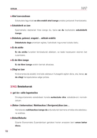 ESTILOA



      Q Ahal izan ezezkoan

           Eskatutako laguntzak ez dira erabili ahal izango ondoko jarduerak finantzatzeko.

      Q Eskubiderik ez izan

           Epaimahaiko idazkariak hitza izango du, baina ez du bozkatzeko eskubiderik
           izango.

      Q Debekatu, galarazi, eragotzi… aditzak erabiliz

           Debekatuta dago arrantzan egitea, fuel-olioak ingurunea kutsatu baitu.

      Q Ez da utziko

           Ez da utziko lurzatien lerrokadurak aldatzen, ez bada trazatuaren okerren bat
           zuzentzeko.

      Q Ez da libre izango

           Ez da libre izango eraikin berriak altxatzea.

      Q Zilegi ez izan

           Kirol-arrantza da aisialdi, kirol edo zaletasun hutsagatik egiten dena, eta, beraz, ez
           da zilegi harrapatutakoa salgai jartzea.



      3.14.3. Betebeharrak

      Q -go/-ko + aditz laguntzailea

           Dirulaguntzetarako eskabideak honela aurkeztuko dira: eskabide-orri normali-
           zatuan.

      Q (Behar-) beharrezkoa / Nahitaezkoa / Derrigorre(z)koa izan…

           Horretarako nahitaezkoa izango da arduradunak baimena ematea eta adostasu-
           na azaltzea.

      Q Behar/Beharko

           Gizarte Ekonomiako Zuzendaritzari gertakari horien arrazoien berri eman behar
           diozu.

158
 