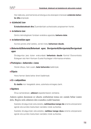 Eskubideak, debekuak eta betebeharrak adierazteko moduak


     Hori dela eta, premiamendu-errekargua eta atzerapen-interesak ordaindu behar-
     ko ditu enpresak.

Q -t(z)eko(ak) izan

     Eztabaidatzekoak dira Zuzendaritzak aurkeztutako proposamen horiek.

Q -tu beharra izan

     Zentro teknologikoek fondoen erabilera egiaztatu beharra dute.

Q -tu beharre(t)an egon

     Aurrera jarraitu ahal izateko, zorrak kitatu beharrean daude.

Q Beharturik/Behartuta/Behartuak      egon; Derrigorturik/Derrigortuta/Derrigortuak
 egon
     Dirulaguntza jaso duten erakundeak behartuta daude Kontrol Ekonomikoko
     Bulegoari eta Herri Kontuen Euskal Auzitegiari informazioa ematera.

Q Partizipioa + beharreko + izena

     Horiek dituzu, hain zuzen, bete beharreko baldintzak.

Q Elipsia

     Hona hemen (bete behar diren) baldintzak:

Q Ez + subjuntiboa

     Ez dadila inor ikasgelatik atera, azterketa entregatu barik.

Q Agintera

     Dirua sartzerakoan, adierazi espedientearen zenbakia.

Aukera egiten duzunean ez ahaztu zenbaitetan tonua ere zaindu behar izaten
dela. Begira nola aldatzen den esanahia esaldi hauetan:
     Ikasteko dirulaguntzak eskuratzeko, nahitaezkoa izango da errenta aitorpenaren
     agiriak eta aurreko ikasturtean izandako notak aurkeztea.

     Ikasteko dirulaguntzak eskuratzeko, nahikoa izango duzu errenta aitorpenaren
     agiriak eta aurreko ikasturtean izandako notak aurkeztea.



                                                                                               159
 