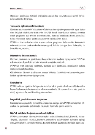 ESTILO LIBURUA



     Bestalde, gaztelania hutsean argitaratu ahalko dira IVAPekoak ez diren pertso-
     nek idatziriko liburuak.


     Tresna eta aplikazio informatikoak
     Euskara hutsean edo bi hizkuntza ofizialetan lan egiteko prestaturik egon behar
     dira IVAPen erabiltzen diren edo IVAPek berak erabiltzeko berariaz sortzen
     diren programa edo tresna informatikoak. Bertsioa elebiduna bada, euskaraz-
     koak ez du izan behar gaztelaniazkoaren egokitzapen hutsa.
     IVAPeko lanetarako berariaz sortu ez diren programa informatiko komertzial
     edo orokorretan, euskarazko bertsioa eginik baldin badago, hura hobetsiko da
     lantokietan jartzeko.


     Internet eta Intranet sareak
     Oro har, euskaraz eta gaztelaniaz kontsultatzeko moduan egongo dira IVAPeko
     eskumenean diren Internet eta intranet sareetako edukiak.
     IVAPeko web orrietara sartzean, euskara edo gaztelania hautatzeko aukera
     izango du erabiltzaileak.
     Gisa berean, Internet eta intranet sareen bidezko izapideak euskaraz edo gazte-
     laniaz egiteko moduan egongo dira.


     Errotulazioa
     IVAPek dituen egoitza, bulego eta utziriko lokal guztietako kanpoaldeko nahiz
     barrualdeko errotulazioa euskara hutsean edo ele bietan (euskaraz eta gaztela-
     niaz) agertuko da, erabiltzaile-gaien arabera.


     Iragarkiak, publizitatea eta kanpainak
     Euskara hutsean edo bi hizkuntza ofizialetan egingo dira IVAPen iragarpen ofi-
     zialak eta gainerako publizitate ekintzak, hartzaile-gaien arabera.


     IVAPek antolaturiko jende aurreko ekitaldiak
     IVAPek antolatzen dituen prentsaurreko, ekintza instituzional, hitzaldi, mahai-
     -inguru, jardunaldi tekniko, ikastaro, erakusketa eta abarretan euskaraz egingo
     dira, gutxieneko, sarrerako hitzak. Ekitaldi batzuk gaztelania hutsean egin ahal-

16
 