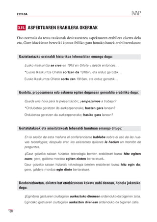 ESTILOA



      3.15. ASPEKTUAREN ERABILERA OKERRAK

      Oso normala da testu txukunak desitxuratzea aspektuaren erabilera okerra dela
      eta. Gure idazkietan bereziki kontuz ibiliko gara honako hauek erabiltzerakoan:


       Gaztelaniazko orainaldi historikoa lehenaldian emango dugu:

           Eusko Ikaskuntza se crea en 1918 en Oñate y desde entonces…

           *Eusko Ikaskuntza Oñatin sortzen da 1918an, eta orduz geroztik…

           Eusko Ikaskuntza Oñatin sortu zen 1918an, eta orduz geroztik…



       Gonbita, proposamena edo eskaera egiten dugunean geroaldia erabiliko dugu:

           Queda una hora para la presentación; ¿empezamos a trabajar?

           *Ordubetea geratzen da aurkezpenerako; hasten gara lanean?

           Ordubetea geratzen da aurkezpenerako; hasiko gara lanean?



       Gertatutakoak eta amaitutakoak lehenaldi burutuan emango ditugu:

           En la sesión de esta mañana el conferenciante hablaba sobre el uso de las nue-
           vas tecnologías; después eran los asistentes quienes le hacían un montón de
           preguntas.

           ⇓Gaur goizeko saioan hizlariak teknologia berrien erabilerari buruz hitz egiten
           zuen; gero, galdera mordoa egiten zioten bertaratuek.
           Gaur goizeko saioan hizlariak teknologia berrien erabilerari buruz hitz egin du;
           gero, galdera mordoa egin diote bertaratuek.



       Denborazkoetan, ekintza bat etorkizunean kokatu nahi denean, honela jokatuko
       dugu:

           ⇓Egindako gastuaren ziurtagiriak aurkeztuko direnean ordainduko da bigarren zatia.

           Egindako gastuaren ziurtagiriak aurkezten direnean ordainduko da bigarren zatia.

160
 