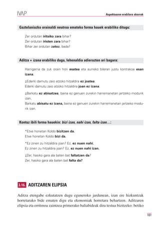 Aspektuaren erabilera okerrak



 Gaztelaniazko orainaldi neutroa emateko forma hauek erabiliko ditugu:

    Zer ordutan iritsiko zara bihar?
    Zer ordutan iristen zara bihar?
    Bihar zer ordutan zatoz, bada?



 Aditza + izana erabiliko dugu, lehenaldia adierazten ari bagara:

    Harrigarria da zuk orain hori esatea eta aurreko bileran justu kontrakoa esan
    izana.

    ⇓Ederki damutu zaio atzoko hitzaldira ez joatea.
    Ederki damutu zaio atzoko hitzaldira joan ez izana.

    ⇓Barkatu ez abisatzea, baina ez genuen zurekin harremanetan jartzeko modurik
    izan.
    Barkatu abisatu ez izana, baina ez genuen zurekin harremanetan jartzeko modu-
    rik izan.



 Kontuz ibili forma hauekin: bizi izan, nahi izan, falta izan…:

    *Etxe honetan Koldo bizitzen da.
    Etxe honetan Koldo bizi da.

    *Ez zinen zu hitzaldira joan? Ez, ez nuen nahi.
    Ez zinen zu hitzaldira joan? Ez, ez nuen nahi izan.

    ⇓Zer, hasiko gara ala baten bat faltatzen da?
    Zer, hasiko gara ala baten bat falta da?




3.16. ADITZAREN ELIPSIA

Aditza etengabe ezkutatzen dugu eguneroko jardunean, izan ere hizkuntzak
horretarako bide ematen digu eta ekonomiak horretara behartzen. Aditzaren
elipsia eta erritmoa zaintzea primerako baliabideak dira testua bizitzeko: betiko

                                                                                           161
 