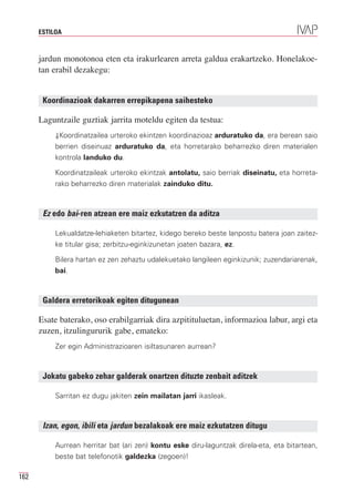 ESTILOA



      jardun monotonoa eten eta irakurlearen arreta galdua erakartzeko. Honelakoe-
      tan erabil dezakegu:


       Koordinazioak dakarren errepikapena saihesteko

      Laguntzaile guztiak jarrita moteldu egiten da testua:
           ⇓Koordinatzailea urteroko ekintzen koordinazioaz arduratuko da, era berean saio
           berrien diseinuaz arduratuko da, eta horretarako beharrezko diren materialen
           kontrola landuko du.

           Koordinatzaileak urteroko ekintzak antolatu, saio berriak diseinatu, eta horreta-
           rako beharrezko diren materialak zainduko ditu.



       Ez edo bai-ren atzean ere maiz ezkutatzen da aditza

           Lekualdatze-lehiaketen bitartez, kidego bereko beste lanpostu batera joan zaitez-
           ke titular gisa; zerbitzu-eginkizunetan joaten bazara, ez.

           Bilera hartan ez zen zehaztu udalekuetako langileen eginkizunik; zuzendariarenak,
           bai.



       Galdera erretorikoak egiten ditugunean

      Esate baterako, oso erabilgarriak dira azpitituluetan, informazioa labur, argi eta
      zuzen, itzulingururik gabe, emateko:
           Zer egin Administrazioaren isiltasunaren aurrean?



       Jokatu gabeko zehar galderak onartzen dituzte zenbait aditzek

           Sarritan ez dugu jakiten zein mailatan jarri ikasleak.



       Izan, egon, ibili eta jardun bezalakoak ere maiz ezkutatzen ditugu

           Aurrean herritar bat (ari zen) kontu eske diru-laguntzak direla-eta, eta bitartean,
           beste bat telefonotik galdezka (zegoen)!

162
 