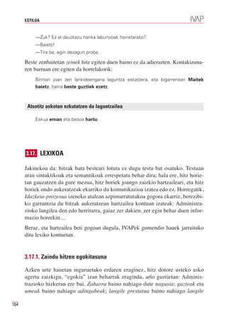 ESTILOA


           —Zuk? Ez al dauzkazu hanka laburtxoak horretarako?
           —Baietz!
           —Tira ba, egin dezagun proba.

      Beste zenbaitetan zeinek hitz egiten duen baino ez da adierazten. Kontakizuna-
      ren barruan ere egiten da horrelakorik:
           Birritan joan zen lankideengana laguntza eskatzera, eta bigarrenean Maitek
           baietz, baina beste guztiek ezetz.



       Atsotitz askotan ezkutatzen da laguntzailea

           Eskua eman eta besoa hartu.




      3.17. LEXIKOA

      Jakinekoa da: hitzak bata besteari lotuta ez dugu testu bat osatuko. Testuan
      arau sintaktikoak eta semantikoak errespetatu behar dira; hala ere, hitz horie-
      tan gauzatzen da gure mezua, hitz horiek joango zaizkio hartzaileari, eta hitz
      horiek ondo aukeratzeak ekarriko du komunikazioa izatea edo ez. Horregatik,
      Idazketa-prozesua izeneko atalean azpimarratutakoa gogora ekarriz, berezibi-
      ko garrantzia du hitzak aukeratzean hartzailea kontuan izateak: Administra-
      zioko langilea den edo herritarra, gaiaz zer dakien, zer egin behar duen infor-
      mazio horrekin…
      Beraz, eta hartzailea beti gogoan dugula, IVAPek gomendio hauek jarraituko
      ditu lexiko kontuetan.


      3.17.1. Zaindu hitzen egokitasuna

      Azken urte hauetan inguruetako erdaren eraginez, hitz dotore usteko asko
      agertu zaizkigu, “egokia” izan beharrak eraginda, arlo guztietan: Adminis-
      trazioko hizkeran ere bai. Zaharra baino nahiago dute nagusia; gazteak eta
      umeak baino nahiago adingabeak; langile prestatua baino nahiago langile

164
 