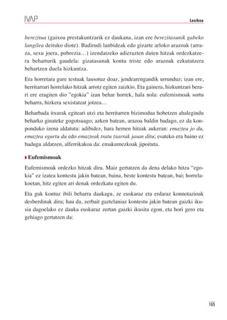 Lexikoa



berezitua (gaixoa prestakuntzarik ez daukana, izan ere berezitasunik gabeko
langilea deituko diote). Badirudi lanbideak edo gizarte arloko arazoak (arra-
za, sexu joera, pobrezia…) izendatzeko adierazten duten hitzak ordezkatze-
ra beharturik gaudela: gizatasunak kontu triste edo arazoak ezkutatzera
behartzen duela hizkuntza.
Era horretara gure testuak lausotuz doaz, jendearengandik urrunduz; izan ere,
herritarrari horrelako hitzak arrotz egiten zaizkio. Eta gainera, hizkuntzari bera-
ri ere eragiten dio ”egokia” izan behar horrek, hala nola: eufemismoak sortu
beharra, hizkera sexistatzat jotzea…
Beharbada itxurak egiteari utzi eta herritarren bizimodua hobetzen ahalegindu
beharko ginateke gogotsuago; azken batean, arazoa baldin badago, ez da kon-
ponduko izena aldatuta: adibidez, hara hemen hitzak aukeran: emaztea jo du,
emaztea egurtu du edo emazteak tratu txarrak jasan ditu; esateko era baino ez
badugu aldatzen, alferrikakoa da: emakumezkoak jipoituta.

Q Eufemismoak

Eufemismoak ordezko hitzak dira. Maiz gertatzen da dena delako hitza “ego-
kia” ez izatea kontestu jakin batean, baina, beste kontestu batean, bai; horrela-
koetan, hitz egiten ari denak ordezkatu egiten du.
Eta guk kontuz ibili beharra daukagu, ze euskaraz eta erdaraz konnotazioak
desberdinak dira; hau da, zerbait gaztelaniaz kontestu jakin batean gaizki iku-
sia dagoelako ez dauka euskaraz zertan gaizki ikusita egon, eta hori gero eta
gehiago gertatzen da:




                                                                                      165
 
