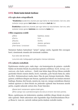 Lexikoa



3.17.2. Beste kontu batzuk lexikoaz

Q Ez   egin akats ortografikorik
       *Etxebiztiza soziala lortu duenak joan egin behar du hara bizitzera. Izan ere, asko
       zozketan kanpo geratu bait ziren eta onartezina bait da hori.

       Etxebizitza soziala lortu duenak joan egin behar du hara bizitzera. Izan ere, asko
       zozketan kanpo geratu baitziren eta onartezina baita hori.

Q Hitz   ezagunena erabili
       ⇓Afera                              Egitekoa, arazoa
       ⇓Fermu                              Irmo
       ⇓Kausitu                            Aurkitu
       ⇓Jasokuna                           Jazoera, gertaera
       ⇓Herri-lanari, funtzionari          Funtzionario

Sumatzen baduzu hartzaileari “arraro” egingo zaiola, lagundu hitz ezezagun
horri, sinonimoak emanda edo terminoak azalduta:
       Auzi eske edo demanda

       Lukurreria edo maileguagatik gehiegizko interesa kobratzea

Q Ez   nahastu euskalkiak
Egokitasuna zainduz gero, ondo dago –eta komenigarria da gainera– euskalki
bateko eta besteko hitzak eta joskerako egiturak erabiltzea: barik, larregi, oste-
rantzean, alta bada, nahitara… Garbi izan behar dugu Hiztegi Batua euskalki
guztietako hitzek osatzen dutela; barik, esaterako, gabe bezain batua da, nahiz
eta Bizk. (bizkaierazkoa) marka duen. Ona da gure hiztegia hornitzeko. Hobe,
gainera, erabiltzen ditugun une berean, egunkarian irakurri eta irratian entzuten
baditugu. Kontua, beti bezala, neurria da; izan ere, inongo euskalkitan elkarren
ondoan agertzen ez diren hitzak eta joskerako egiturak bata bestearen atzetik
jarrita, esapide nahasiak sortzen dira. Esate baterako:
       ⇓Beste barik txostenaren egitera bidali gaitu.
       ⇓Bihar joango naiz zuzendariarengana eta eskura emanen diot bere potreta.

Beraz, egokitasuna eta koherentzia zainduta erabiliko ditugu hitzak eta joske-
rako egiturak. Ondo aukeratzen asko lagunduko digu Euskaltzaindiaren Hizte-
gi Batua-k; izan ere, sarrerek ondoan jarrita daukate euskalki-marka.

                                                                                             167
 