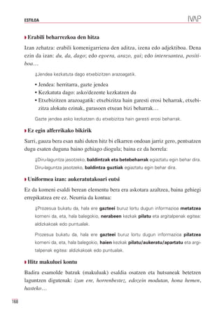 ESTILOA



      Q Erabili   beharrezkoa den hitza
      Izan zehatza: erabili komenigarriena den aditza, izena edo adjektiboa. Dena
      ezin da izan: du, da, dago; edo egoera, arazo, gai; edo interesantea, positi-
      boa…
             ⇓Jendea kezkatuta dago etxebizitzen arazoagatik.

             • Jendea: herritarra, gazte jendea
             • Kezkatuta dago: asko/dezente kezkatzen du
             • Etxebizitzen arazoagatik: etxebizitza hain garesti erosi beharrak, etxebi-
               zitza alokatu ezinak, gurasoen etxean bizi beharrak…
             Gazte jendea asko kezkatzen du etxebizitza hain garesti erosi beharrak.

      Q Ez   egin alferrikako bikirik
      Sarri, gauza bera esan nahi duten hitz bi elkarren ondoan jarriz gero, pentsatzen
      dugu esaten duguna baino gehiago diogula; baina ez da horrela:
             ⇓Diru-laguntza jasotzeko, baldintzak eta betebeharrak egiaztatu egin behar dira.
             Diru-laguntza jasotzeko, baldintza guztiak egiaztatu egin behar dira.

      Q Uniformea     izan: aukeratutakoari eutsi
      Ez da komeni esaldi berean elementu bera era askotara azaltzea, baina gehiegi
      errepikatzea ere ez. Neurria da kontua:
             ⇓Prozesua bukatu da, hala ere gazteei buruz lortu dugun informazioa metatzea
             komeni da, eta, hala balegokio, nerabeen kezkak pilatu eta argitalpenak egitea:
             aldizkakoak edo puntualak.

             Prozesua bukatu da, hala ere gazteei buruz lortu dugun informazioa pilatzea
             komeni da, eta, hala balegokio, haien kezkak pilatu/aukeratu/apartatu eta argi-
             talpenak egitea: aldizkakoak edo puntualak.

      Q Hitz    makuluei kontu
      Badira esamolde batzuk (makuluak) esaldia osatzen eta hutsuneak betetzen
      laguntzen digutenak: izan ere, horrenbestez, edozein modutan, hona hemen,
      hasteko…

168
 