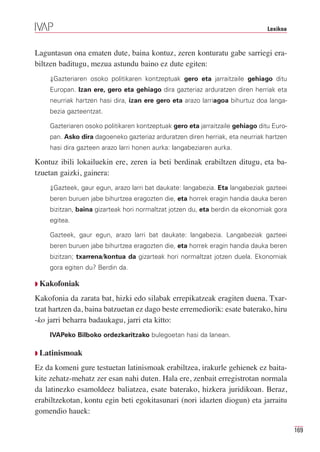 Lexikoa



Laguntasun ona ematen dute, baina kontuz, zeren konturatu gabe sarriegi era-
biltzen baditugu, mezua astundu baino ez dute egiten:
    ⇓Gazteriaren osoko politikaren kontzeptuak gero eta jarraitzaile gehiago ditu
    Europan. Izan ere, gero eta gehiago dira gazteriaz arduratzen diren herriak eta
    neurriak hartzen hasi dira, izan ere gero eta arazo larriagoa bihurtuz doa langa-
    bezia gazteentzat.

    Gazteriaren osoko politikaren kontzeptuak gero eta jarraitzaile gehiago ditu Euro-
    pan. Asko dira dagoeneko gazteriaz arduratzen diren herriak, eta neurriak hartzen
    hasi dira gazteen arazo larri honen aurka: langabeziaren aurka.

Kontuz ibili lokailuekin ere, zeren ia beti berdinak erabiltzen ditugu, eta ba-
tzuetan gaizki, gainera:
    ⇓Gazteek, gaur egun, arazo larri bat daukate: langabezia. Eta langabeziak gazteei
    beren buruen jabe bihurtzea eragozten die, eta horrek eragin handia dauka beren
    bizitzan, baina gizarteak hori normaltzat jotzen du, eta berdin da ekonomiak gora
    egitea.

    Gazteek, gaur egun, arazo larri bat daukate: langabezia. Langabeziak gazteei
    beren buruen jabe bihurtzea eragozten die, eta horrek eragin handia dauka beren
    bizitzan; txarrena/kontua da gizarteak hori normaltzat jotzen duela. Ekonomiak
    gora egiten du? Berdin da.

Q Kakofoniak

Kakofonia da zarata bat, hizki edo silabak errepikatzeak eragiten duena. Txar-
tzat hartzen da, baina batzuetan ez dago beste erremediorik: esate baterako, hiru
-ko jarri beharra badaukagu, jarri eta kitto:
    IVAPeko Bilboko ordezkaritzako bulegoetan hasi da lanean.

Q Latinismoak

Ez da komeni gure testuetan latinismoak erabiltzea, irakurle gehienek ez baita-
kite zehatz-mehatz zer esan nahi duten. Hala ere, zenbait erregistrotan normala
da latinezko esamoldeez baliatzea, esate baterako, hizkera juridikoan. Beraz,
erabiltzekotan, kontu egin beti egokitasunari (nori idazten diogun) eta jarraitu
gomendio hauek:

                                                                                         169
 