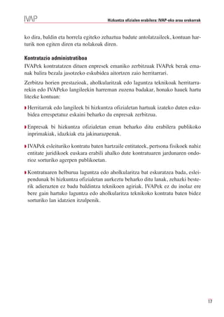 Hizkuntza ofizialen erabilera: IVAP-eko arau orokorrak



ko dira, baldin eta horrela egiteko zehaztua badute antolatzaileek, kontuan har-
turik non egiten diren eta nolakoak diren.

Kontratazio administratiboa
IVAPek kontratatzen dituen enpresek emaniko zerbitzuak IVAPek berak ema-
nak balira bezala jasotzeko eskubidea aitortzen zaio herritarrari.
Zerbitzu horien prestazioak, aholkularitzak edo laguntza teknikoak herritarra-
rekin edo IVAPeko langileekin harreman zuzena badakar, honako hauek hartu
litezke kontuan:
Q Herritarrakedo langileek bi hizkuntza ofizialetan hartuak izateko duten esku-
 bidea errespetatuz eskaini beharko du enpresak zerbitzua.

Q Enpresak bi hizkuntza ofizialetan eman beharko ditu erabilera publikoko
 inprimakiak, idazkiak eta jakinarazpenak.

Q IVAPek esleituriko kontratu baten hartzaile entitateek, pertsona fisikoek nahiz
 entitate juridikoek euskara erabili ahalko dute kontratuaren jardunaren ondo-
 rioz sorturiko agerpen publikoetan.

Q Kontratuaren  helburua laguntza edo aholkularitza bat eskuratzea bada, eslei-
 pendunak bi hizkuntza ofizialetan aurkeztu beharko ditu lanak, zehazki beste-
 rik adierazten ez badu baldintza teknikoen agiriak. IVAPek ez du inolaz ere
 bere gain hartuko laguntza edo aholkularitza teknikoko kontratu baten bidez
 sorturiko lan idatzien itzulpenik.




                                                                                               17
 