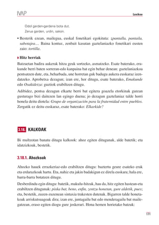 Lexikoa


    Odol garden-gardena bota dut.
    Zerua garden, urdin, sakon.

• Besterik ezean, mailegua, euskal fonetikari egokituta: ⇓pantalla, pantaila,
  sabotajea… Baina kontuz, zenbait kasutan gaztelaniazko fonetikari eusten
  zaio: tortilla.

Q Hitz   berriak
Batzuetan badira aukerak hitza geuk sortzeko, asmatzeko. Esate baterako, era-
kunde berri baten sorreran-edo kanpaina bat egin behar denean: gaztelaniazkoa
pentsatzen dute, eta, beharbada, une horretan guk badugu aukera euskaraz izen-
datzeko. Aprobetxa dezagun; izan ere, hor ditugu, esate baterako, Emakunde
edo Osakidetza: guztiok erabiltzen ditugu.
Adibidez, pentsa dezagun elkarte berri bat egitera goazela etorkinak gurean
gusturago bizi daitezen lan egingo duena; jo dezagun gaztelaniaz talde horri
honela deitu diotela: Grupo de organización para la fraternidad entre pueblos.
Zergatik ez deitu euskaraz, esate baterako: Elkarkide?




3.18. KALKOAK

Bi multzotan banatu ditugu kalkook: ahoz egiten ditugunak, alde batetik; eta
idatzizkoak, bestetik.


3.18.1. Ahozkoak

Ahozko hauek errazkeriaz-edo erabiltzen ditugu: baztertu geure esateko erak
eta erdarazkoak hartu. Eta, nahiz eta jakin badakigun ez direla euskara; hala ere,
barra-barra botatzen ditugu.
Desberdindu egin ditugu: batetik, makulu-hitzak, hau da, hitz egiten hastean-eta
erabiltzen ditugunak: pixka bat, beno, enfin, zentzu honetan, gure aldetik, pues;
eta, bestetik, zuzen-zuzenean sintaxia trakesten dutenak. Bigarren talde honeta-
koak arriskutsuagoak dira; izan ere, juntagailu bat edo menderagailu bat maile-
gatzean, eraso egiten diogu gure joskerari. Hona hemen horietako batzuk:

                                                                                     171
 