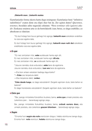ESTILOA


           ⇓Bakarrik esan, ⇓bakarrik esatea

      Gaztelaniazko forma okerra hartu dugu oraingoan. Gaztelaniaz honi “infinitivo
      radiofónico” esaten diote eta elipsi oker bat da. Zer egiten duten? Queremos,
      tenemos, bezalako aditz nagusiak ezkutatu: *Para terminar sólo (quiero) aña-
      dir. Euskaraz oraintsu arte ez da horrelakorik izan; beraz, ez dugu erabiliko, ez
      ahozkoan ez idatzian:
           *Ez dut hiztegi honi buruz gehiegi hitz egingo; bakarrik esan eskoletan erabiltze-
           ko oso-oso egokia dela.

           Ez dut hiztegi honi buruz gehiegi hitz egingo; bakarrik esan nahi dut eskoletan
           erabiltzeko oso-oso egokia dela.

      Q Es que

           *Ez naiz zortzietan iritsi; eske autobusak hanka egin dit.
           Ez naiz zortzietan iritsi, autobusak hanka egin dit-eta.
           Ez naiz zortzietan iritsi, ze autobusak hanka egin dit.

           *Josune izendatu dute arduradun; eske bera da egokiena.
           Josune izendatu dute arduradun, izan ere bera da egokiena.

           —Eta bion artean eskatzen badiogu laguntzeko?
           *—Eske oso lanpetuta dabil.
           —Oso lanpetuta dabil, (ordea).

           *Eske desde luego, ez dago eskubiderik! Zergatik agintzen dute, bete behar ez
           badute?
           Ez dago honetarako eskubiderik! Zergatik agintzen dute, bete behar ez badute?

      Q Entre que

           *Bai, joango nintzateke Kukubiltxo ikustera; baina, entre que umeak prestatu eta
           Lekeitiora joan… beranduegi egingo zaigu.

           Bai, joango nintzateke Kukubiltxo ikustera; baina, orduak aurrera doaz, eta
           umeak prestatu, eta Lekeitiora goazen bitartean… beranduegi egingo zaigu.

      Q Según

           *Erronka honi según eta nola erantzuten diogun, halako etorkizuna izango dugu.
           Erronka honi nola erantzun, halako etorkizuna izango dugu.

172
 