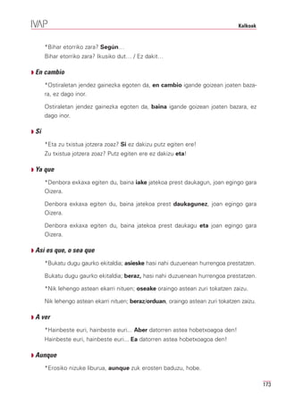 Kalkoak


       *Bihar etorriko zara? Según…
       Bihar etorriko zara? Ikusiko dut… / Ez dakit…

Q En cambio

       *Ostiraletan jendez gainezka egoten da, en cambio igande goizean joaten baza-
       ra, ez dago inor.

       Ostiraletan jendez gainezka egoten da, baina igande goizean joaten bazara, ez
       dago inor.

Q Si

       *Eta zu txistua jotzera zoaz? Si ez dakizu putz egiten ere!
       Zu txistua jotzera zoaz? Putz egiten ere ez dakizu eta!

Q Ya que

       *Denbora exkaxa egiten du, baina iake jatekoa prest daukagun, joan egingo gara
       Oizera.

       Denbora exkaxa egiten du, baina jatekoa prest daukagunez, joan egingo gara
       Oizera.

       Denbora exkaxa egiten du, baina jatekoa prest daukagu eta joan egingo gara
       Oizera.

Q Así es que, o sea que

       *Bukatu dugu gaurko ekitaldia; asieske hasi nahi duzuenean hurrengoa prestatzen.

       Bukatu dugu gaurko ekitaldia; beraz, hasi nahi duzuenean hurrengoa prestatzen.

       *Nik lehengo astean ekarri nituen; oseake oraingo astean zuri tokatzen zaizu.

       Nik lehengo astean ekarri nituen; beraz/orduan, oraingo astean zuri tokatzen zaizu.

Q A ver

       *Hainbeste euri, hainbeste euri... Aber datorren astea hobetxoagoa den!
       Hainbeste euri, hainbeste euri... Ea datorren astea hobetxoagoa den!

Q Aunque

       *Erosiko nizuke liburua, aunque zuk erosten baduzu, hobe.

                                                                                             173
 