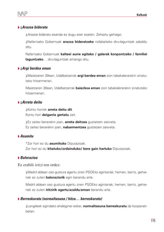 Kalkoak



Q ⇓Arazoa bideratu

     ⇓Arazoa bideratu esanda ez dugu ezer esaten. Zehaztu gehiago:

     ⇓Nafarroako Gobernuak arazoa bideratzeko nolabaiteko diru-laguntzak zabaldu
     ditu.

     Nafarroako Gobernuak kalteei aurre egiteko / galerak konpontzeko / familiei
     laguntzeko… diru-laguntzak emango ditu.

Q ⇓Argi berdea eman

     ⇓Maiatzaren 30ean, Udalbatzarrak argi berdea eman zion tabakalerarekin sinatu-
     tako hitzarmenari.

     Maiatzaren 30ean, Udalbatzarrak baiezkoa eman zion tabakalerarekin sinatutako
     hitzarmenari.

Q ⇓Arreta    deitu
     ⇓Kontu horrek arreta deitu dit.
     Kontu hori deigarria gertatu zait.

     ⇓Ez zaitez berarekin joan, arreta deitzea gustatzen zaio-eta.
     Ez zaitez berarekin joan, nabarmentzea gustatzen zaio-eta.

Q Asumitu

     *Zor hori ez du asumituko Diputazioak.
     Zor hori ez du kitatuko/ordainduko/ bere gain hartuko Diputazioak.

Q Balorazioa

Ez erabili iritzi-ren ordez:
     ⇓Madril aldean oso gustura agertu ziren PSOEko agintariak; hemen, berriz, gehie-
     nek ez zuten baloraziorik egin berandu arte.

     Madril aldean oso gustura agertu ziren PSOEko agintariak; hemen, berriz, gehie-
     nek ez zuten iritzirik agertu/azaldu/eman berandu arte.

Q Berreskuratu (normaltasuna / hitza… berreskuratu)

     ⇓Langileek egindako ahaleginei esker, normaltasuna berreskuratu da kooperati-
     betan.

                                                                                        175
 