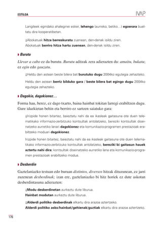 ESTILOA


           Langileek egindako ahaleginei esker, lehengo (aurreko, betiko…) egoerara buel-
           tatu dira kooperatibetan.

           ⇓Abokatuak hitza berreskuratu zuenean, den-denak isildu ziren.
           Abokatuak berriro hitza hartu zuenean, den-denak isildu ziren.

      Q Burutu

      Llevar a cabo ez da burutu. Burutu aditzak zera adierazten du: amaitu, bukatu;
      ez egin edo gauzatu.
           ⇓Heldu den astean beste bilera bat burutuko dugu 2004ko egutegia zehazteko.

           Heldu den astean berriz bilduko gara / beste bilera bat egingo dugu 2004ko
           egutegia zehazteko.

      Q Dagokio, dagokionez…

      Forma hau, berez, ez dago txarto, baina hainbat tokitan larregi erabiltzen dugu.
      Gure idazkietan behin eta berriro ez sartzen saiatuko gara:
           ⇓Irizpide honen bitartez, baieztatu nahi da ea ikasleak gaitasuna ote duen tele-
           matikako informazio-zerbitzuko kontsultak antolatzeko, bereziki kontsultak disei-
           natzeko aurretiko lanari dagokionez eta komunikazio-programen prestazioak era-
           biltzeko moduari dagokionez.

           Irizpide honen bitartez, baieztatu nahi da ea ikasleak gaitasuna ote duen telema-
           tikako informazio-zerbitzuko kontsultak antolatzeko, bereziki bi gaitasun hauek
           aztertu nahi dira: kontsultak diseinatzeko aurretiko lana eta komunikazio-progra-
           men prestazioak erabiltzeko modua.

      Q Desberdin

      Gaztelaniazko testuan edo buruan distintos, diversos hitzak dituzunean, ez jarri
      zuzenean desberdinak; izan ere, gaztelaniazko bi hitz horiek ez dute askotan
      desberdintasuna adierazten:
           ⇓Modu desberdinetan aurkeztu dute liburua.
           Hainbat modutan aurkeztu dute liburua.

           ⇓Alderdi politiko desberdinak elkartu dira arazoa aztertzeko.
           Alderdi politiko asko/hainbat/gehienak/guztiak elkartu dira arazoa aztertzeko.

176
 