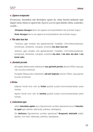 Kalkoak



Q ⇓Egoera errepasatu

Errepasatu, ikasitakoa edo ikusitakoa egiten da, edota bestela praketan egin
dugun zuloa, baina ez egoera bat. Egoera aztertu egin daiteke edota, esaterako:
azaldu…
     ⇓Errepasa dezagun berriz ere egoera ea konponbideren bat aurkitzen dugun.

     Azter dezagun berriz ere egoera ea konponbideren bat aurkitzen dugun.

Q *Eta abar luze bat

     *Jarduera ugari antolatu dira gaztetxoentzat: hitzaldiak, informatika-ikastaroak,
     kontzertuak, lehiaketak, txangoak, antzerkia eta abar luze bat.

     Jarduera ugari antolatu dira gaztetxoentzat: hitzaldiak, informatika-ikastaroak,
     kontzertuak, lehiaketak, txangoak, antzerkia eta abar / eta abar eta abar / eta
     beste asko.

Q ⇓Gertutik jarraitu

     ⇓Europako Batasuneko ordezkariek oso gertutik jarraitu dituzte EAEko ingurugi-
     roari buruzko proiektuak.

     Europako Batasuneko ordezkariek adi-adi begiratu dituzte EAEko ingurugiroari
     buruzko proiektuak.

Q Hiritar

     ⇓Agindu horrek lortu nahi du hiritar guztiek euskal turismo-eskaintzetan parte
     hartzea.

     Agindu horrek lortu nahi du herritar guztiek euskal turismo-eskaintzetan parte
     hartzea.

Q ⇓Irakurketa egin

     ⇓Zein irakurketa egiten duzu Egunkaria-ren aurkako operazioari buruz? Irakurke-
     ta ugari egin daiteke: elektorala, politikoa, ideologikoa…

     Zer deritzozu Egunkaria-ren aurkako operazioari? Ikuspuntu askotatik azaldu
     daiteke, nire iritziz: elektorala, politikoa, ideologikoa…



                                                                                         177
 
