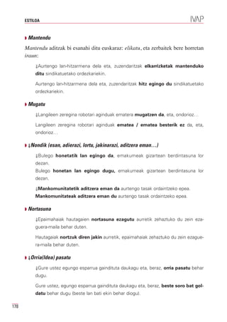 ESTILOA



      Q Mantendu

      Mantendu aditzak bi esanahi ditu euskaraz: elikatu, eta zerbaitek bere horretan
      iraun:
           ⇓Aurtengo lan-hitzarmena dela eta, zuzendaritzak elkarrizketak mantenduko
           ditu sindikatuetako ordezkariekin.

           Aurtengo lan-hitzarmena dela eta, zuzendaritzak hitz egingo du sindikatuetako
           ordezkariekin.

      Q Mugatu

           ⇓Langileen zeregina robotari aginduak ematera mugatzen da, eta, ondorioz…

           Langileen zeregina robotari aginduak ematea / ematea besterik ez da, eta,
           ondorioz…

      Q ⇓Nondik (esan, adierazi, lortu, jakinarazi, aditzera eman…)

           ⇓Bulego honetatik lan egingo da, emakumeak gizartean berdintasuna lor
           dezan.
           Bulego honetan lan egingo dugu, emakumeak gizartean berdintasuna lor
           dezan.

           ⇓Mankomunitatetik aditzera eman da aurtengo tasak ordaintzeko epea.
           Mankomunitateak aditzera eman du aurtengo tasak ordaintzeko epea.

      Q Nortasuna

           ⇓Epaimahaiak hautagaien nortasuna ezagutu aurretik zehaztuko du zein eza-
           guera-maila behar duten.

           Hautagaiak nortzuk diren jakin aurretik, epaimahaiak zehaztuko du zein ezague-
           ra-maila behar duten.

      Q ⇓Orria(ldea) pasatu

           ⇓Gure ustez egungo esparrua gaindituta daukagu eta, beraz, orria pasatu behar
           dugu.

           Gure ustez, egungo esparrua gaindituta daukagu eta, beraz, beste soro bat gol-
           datu behar dugu (beste lan bati ekin behar diogu).

178
 