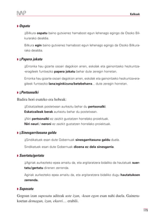 Kalkoak



Q Ospatu

    ⇓Bilkura ospatu baino gutxienez hamabost egun lehenago egingo da Osoko Bil-
    kurarako deialdia.

    Bilkura egin baino gutxienez hamabost egun lehenago egingo da Osoko Bilkura-
    rako deialdia.

Q ⇓Papera jokatu

    ⇓Erronka hau gizarte osoari dagokion arren, eskolak eta gainontzeko hezkuntza-
    -eragileek funtsezko papera jokatu behar dute zeregin horretan.

    Erronka hau gizarte osoari dagokion arren, eskolak eta gainontzeko hezkuntza-era-
    gileek funtsezko lana/eginkizuna/betebeharra... dute zeregin horretan.

Q ⇓Pertsonalki

Badira hori esateko era hobeak:
    ⇓Eskatzaileak postetxean aurkeztu behar du pertsonalki.
    Eskatzaileak berak aurkeztu behar du postetxean.

    ⇓Niri pertsonalki ez zaizkit gustatzen horrelako proiektuak.
    Niri neuri / neroni ez zaizkit gustatzen horrelako proiektuak.

Q ⇓Sinesgarritasuna galdu

    ⇓Sindikatuek esan dute Gobernuak sinesgarritasuna galdu duela.

    Sindikatuek esan dute Gobernuak dioena ez dela sinesgarria.

Q Suertatu/gertatu

    ⇓Agiriak aurkezteko epea amaitu da, eta argitaratzera bidaliko da hautatuak suer-
    tatu/gertatu direnen zerrenda.

    Agiriak aurkezteko epea amaitu da, eta argitaratzera bidaliko dugu hautatukoen
    zerrenda.

Q Suposatu

Gogoan izan suposatu aditzak uste izan, -koan egon esan nahi duela. Gainera-
koetan demagun, izan, ekarri… erabili.

                                                                                        179
 