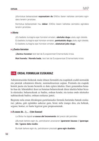 ESTILOA


           ⇓Kontratua betearazteak suposatzen du EAEko ibaien kalitatea zaintzeko egin-
           dako lanekin jarraitzea.

           Kontratua betearazteak hau dakar: EAEko ibaien kalitatea zaintzeko egindako
           lanekin jarraitzea.

      Q Ulertu

           ⇓Ez badiete ziurtagiria epe horretan ematen, ulertuko dugu ukatu egin dietela.
           Ez badiete ziurtagiria epe horretan ematen, pentsatuko dugu ukatu egin dietela.
           Ez badiete ziurtagiria epe horretan ematen, ukatutzat joko dugu.

      Q ⇓Zentzu horretan

           ⇓Zentzu honetan test bat da Europarentzat Ertamerikako krisia.

           Hori horrela / Horrela bada, test bat da Europarentzat Ertamerikako krisia.




      3.19. ERDAL FORMULAK EUSKARAZ

      Administrazioko hizkerak maite dituen formulek eta esapideek esaldi normalak
      eta jatorrak ezkutatzen dituzte, nominalizazioen azpian. Formula eta esapide
      horiek puztu eta luzatu besterik ez dute egiten idazkia. Gure gomendioa hona-
      ko hau da: lehendabizi ikusi ea benetan beharrezkoak diren idazkia behar beza-
      la ulertzeko; beharrezkoak ez badira, orduan kendu; eta testua ondo ulertzeko
      nahitaezkoak badira, orduan euskaraz jantzi.
      Begiratu nola eman ditzakegun gaztelaniazko formula horietako batzuk euska-
      raz; jakina, guk egindako aukeraz gain, beste mila izango dira, eta hobeak,
      seguru; hortaz, ez hartu legetzat gure proposamenak.

      Q A causa de... (⇓... -(r)en kausaz)

           La Bolsa ha bajado a causa del incremento del precio del petróleo.

           ⇓Burtsak behera egin du, petrolioaren prezioaren igoeraren kausaz / igoeraga-
           tik / igoera dela medio.

           Burtsak behera egin du, petrolioaren prezioak gora egin duelako.

180
 