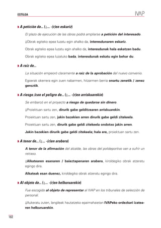 ESTILOA



      Q A petición de... (⇓... -(r)en eskariz)

           El plazo de ejecución de las obras podrá ampliarse a petición del interesado.

           ⇓Obrak egiteko epea luzatu egin ahalko da, interesdunaren eskariz.

           Obrak egiteko epea luzatu egin ahalko da, interesdunak hala eskatzen badu.

           Obrak egiteko epea luzatuko bada, interesdunak eskatu egin behar du.

      Q A raíz de...

           La situación empeoró claramente a raíz de la aprobación del nuevo convenio.

           Egoerak okerrera egin zuen nabarmen, hitzarmen berria onartu zenetik / zenez
           geroztik.

      Q A riesgo /con el peligro de... (⇓... -(r)en arriskuarekin)

           Se embarcó en el proyecto a riesgo de quedarse sin dinero.

           ⇓Proiektuan sartu zen, dirurik gabe gelditzearen arriskuarekin.

           Proiektuan sartu zen, jakin bazekien arren dirurik gabe geldi zitekeela.

           Proiektuan sartu zen, dirurik gabe geldi zitekeela ondotxo jakin arren.

           Jakin bazekien dirurik gabe geldi zitekeela; hala ere, proiektuan sartu zen.

      Q A tenor de... (⇓... -(r)en arabera)

           A tenor de la afirmación del alcalde, las obras del polideportivo van a sufrir un
           retraso.

           ⇓Alkatearen esanaren / baieztapenaren arabera, kiroldegiko obrak atzeratu
           egingo dira.

           Alkateak esan duenez, kiroldegiko obrak atzeratu egingo dira.

      Q Al objeto de... (⇓... -(r)en helburuarekin)

           Fue escogido al objeto de representar al IVAP en los tribunales de selección de
           personal.

           ⇓Aukeratu zuten, langileak hautatzeko epaimahaietan IVAPeko ordezkari izatea-
           ren helburuarekin.

182
 