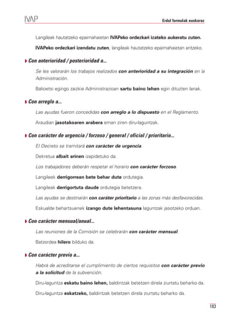 Erdal formulak euskaraz


     Langileak hautatzeko epaimahaietan IVAPeko ordezkari izateko aukeratu zuten.

     IVAPeko ordezkari izendatu zuten, langileak hautatzeko epaimahaietan aritzeko.

Q Con anterioridad / posterioridad a...

     Se les valorarán los trabajos realizados con anterioridad a su integración en la
     Administración.

     Balioetsi egingo zaizkie Administrazioan sartu baino lehen egin dituzten lanak.

Q Con arreglo a...

     Las ayudas fueron concedidas con arreglo a lo dispuesto en el Reglamento.

     Araudian jasotakoaren arabera eman ziren diru-laguntzak.

Q Con carácter de urgencia / forzoso / general / oficial / prioritario...

     El Decreto se tramitará con carácter de urgencia.

     Dekretua albait arinen izapidetuko da.

     Los trabajadores deberán respetar el horario con carácter forzoso.

     Langileek derrigorrean bete behar dute ordutegia.

     Langileak derrigortuta daude ordutegia betetzera.

     Las ayudas se destinarán con caráter prioritario a las zonas más desfavorecidas.

     Eskualde behartsuenek izango dute lehentasuna laguntzak jasotzeko orduan.

Q Con carácter mensual/anual...

     Las reuniones de la Comisión se celebrarán con carácter mensual.

     Batzordea hilero bilduko da.

Q Con carácter previo a...

     Habrá de acreditarse el cumplimiento de ciertos requisitos con carácter previo
     a la solicitud de la subvención.

     Diru-laguntza eskatu baino lehen, baldintzak betetzen direla ziurtatu beharko da.

     Diru-laguntza eskatzeko, baldintzak betetzen direla ziurtatu beharko da.

                                                                                             183
 