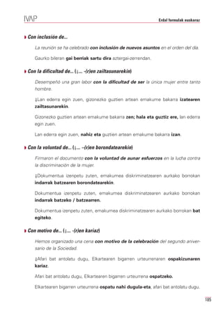 Erdal formulak euskaraz



Q Con inclusión de...

     La reunión se ha celebrado con inclusión de nuevos asuntos en el orden del día.

     Gaurko bileran gai berriak sartu dira aztergai-zerrendan.

Q Con la dificultad de... (⇓... -(r)en zailtasunarekin)

     Desempeñó una gran labor con la dificultad de ser la única mujer entre tanto
     hombre.

     ⇓Lan ederra egin zuen, gizonezko guztien artean emakume bakarra izatearen
     zailtasunarekin.

     Gizonezko guztien artean emakume bakarra zen; hala eta guztiz ere, lan ederra
     egin zuen.

     Lan ederra egin zuen, nahiz eta guztien artean emakume bakarra izan.

Q Con la voluntad de... (⇓... –(r)en borondatearekin)

     Firmaron el documento con la voluntad de aunar esfuerzos en la lucha contra
     la discriminación de la mujer.

     ⇓Dokumentua izenpetu zuten, emakumea diskriminatzearen aurkako borrokan
     indarrak batzearen borondatearekin.

     Dokumentua izenpetu zuten, emakumea diskriminatzearen aurkako borrokan
     indarrak batzeko / batzearren.

     Dokumentua izenpetu zuten, emakumea diskriminatzearen aurkako borrokan bat
     egiteko.

Q Con motivo de... (⇓... -(r)en kariaz)

     Hemos organizado una cena con motivo de la celebración del segundo aniver-
     sario de la Sociedad.

     ⇓Afari bat antolatu dugu, Elkartearen bigarren urteurrenaren ospakizunaren
     kariaz.

     Afari bat antolatu dugu, Elkartearen bigarren urteurrena ospatzeko.

     Elkartearen bigarren urteurrena ospatu nahi dugula-eta, afari bat antolatu dugu.

                                                                                           185
 