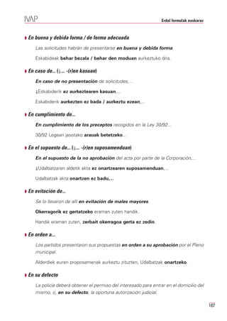 Erdal formulak euskaraz



Q En buena y debida forma / de forma adecuada

     Las solicitudes habrán de presentarse en buena y debida forma.

     Eskabideak behar bezala / behar den moduan aurkeztuko dira.

Q En caso de... (⇓... -(r)en kasuan)

     En caso de no presentación de solicitudes,...

     ⇓Eskabiderik ez aurkeztearen kasuan,...

     Eskabiderik aurkezten ez bada / aurkeztu ezean,...

Q En cumplimiento de...

     En cumplimiento de los preceptos recogidos en la Ley 30/92...

     30/92 Legean jasotako arauak betetzeko...

Q En el supuesto de... (⇓... -(r)en suposamenduan)

     En el supuesto de la no aprobación del acta por parte de la Corporación,...

     ⇓Udalbatzaren aldetik akta ez onartzearen suposamenduan,...

     Udalbatzak akta onartzen ez badu,...

Q En evitación de...

     Se lo llevaron de allí en evitación de males mayores.

     Okerragorik ez gertatzeko eraman zuten handik.

     Handik eraman zuten, zerbait okerragoa gerta ez zedin.

Q En orden a...

     Los partidos presentaron sus propuestas en orden a su aprobación por el Pleno
     municipal.

     Alderdiek euren proposamenak aurkeztu zituzten, Udalbatzak onartzeko.

Q En su defecto

     La policía deberá obtener el permiso del interesado para entrar en el domicilio del
     mismo, o, en su defecto, la oportuna autorización judicial.

                                                                                             187
 