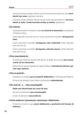 ESTILOA


           Herritarren etxean sartzeko, Poliziak herritar horien baimena behar du, edo, horre-
           lakorik izan ezean, epailearen baimena.

           Herritarren etxean sartzeko, Poliziak herritar horien baimena behar du; eta horre-
           lakorik ez bada / horiek baimenik ematen ez badute, epailearena.

      Q En virtud de...

           Ha podido estudiar en Estados Unidos en virtud de la subvención concedida por
           el Gobierno Vasco.

           Estatu Batuetan ikasi ahal izan du, Eusko Jaurlaritzak emandako dirulaguntzari
           esker.

           Eusko Jaurlaritzak emandako dirulaguntza dela medio/bide Estatu Batuetan
           ikasi ahal izan du.

           Eusko Jaurlaritzak emandako dirulaguntza eskuratu duenez, Estatu Batuetan
           ikasi ahal izan du.

      Q Para conocimiento de...

           El edicto permanecerá durante díez días en el tablón de anuncios para conoci-
           miento de los interesados.

           Ediktua hamar egunez egongo da iragarki-oholean, interesdunak jakinaren gai-
           nean egon daitezen.

      Q Para su posterior...

           Prepararon un borrador para su posterior deliberación en el Consejo de Gobierno.

           Zirriborro bat prestatu zuten Gobernu-Kontseiluan eztabaidatzeko.

      Q Por razón de... (⇓... -(r)en arrazoiengatik)

           Nadie será discriminado por razón de sexo.

           ⇓Ez da inor baztertuko sexu-arrazoiengatik.

           Ez da inor baztertuko sexua dela-eta.

      Q Previa audiencia / presentación / autorización / deliberación...

           El decreto entrará en vigor previa deliberación y aprobación del Consejo de
           Gobierno.

188
 