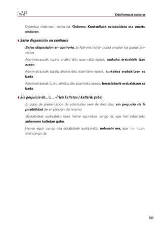 Erdal formulak euskaraz


     Dekretua indarrean hasiko da, Gobernu Kontseiluak eztabaidatu eta onartu
     ondoren.

Q Salvo disposición en contrario

     Salvo disposición en contrario, la Administración podrá ampliar los plazos pre-
     vistos.

     Administrazioak luzatu ahalko ditu ezarritako epeak, aurkako erabakirik izan
     ezean.

     Administrazioak luzatu ahalko ditu ezarritako epeak, aurkakoa erabakitzen ez
     bada.

     Administrazioak luzatu ahalko ditu ezarritako epeak, bestelakorik erabakitzen ez
     bada.

Q Sin perjuicio de... (⇓... -(r)en kaltetan / kalterik gabe)

     El plazo de presentación de solicitudes será de diez días, sin perjuicio de la
     posibilidad de ampliación del mismo.

     ⇓Eskabideak aurkezteko epea hamar egunekoa izango da, epe hori zabaltzeko
     aukeraren kaltetan gabe.

     Hamar egun izango dira eskabideak aurkezteko; nolanahi ere, epe hori luzatu
     ahal izango da.




                                                                                          189
 