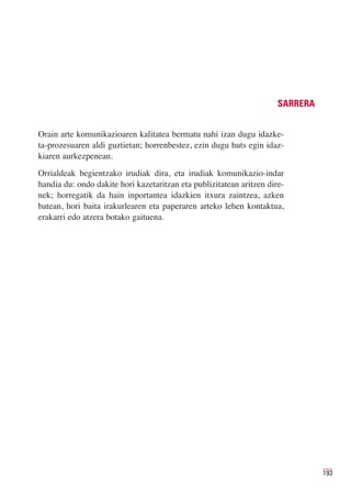 SARRERA


Orain arte komunikazioaren kalitatea bermatu nahi izan dugu idazke-
ta-prozesuaren aldi guztietan; horrenbestez, ezin dugu huts egin idaz-
kiaren aurkezpenean.
Orrialdeak begientzako irudiak dira, eta irudiak komunikazio-indar
handia du: ondo dakite hori kazetaritzan eta publizitatean aritzen dire-
nek; horregatik da hain inportantea idazkien itxura zaintzea, azken
batean, hori baita irakurlearen eta paperaren arteko lehen kontaktua,
erakarri edo atzera botako gaituena.




                                                                                193
 