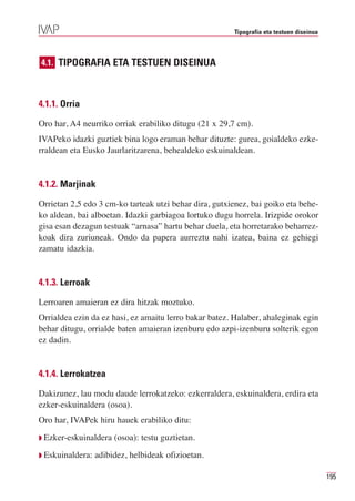 Tipografia eta testuen diseinua



4.1. TIPOGRAFIA ETA TESTUEN DISEINUA



4.1.1. Orria

Oro har, A4 neurriko orriak erabiliko ditugu (21 x 29,7 cm).
IVAPeko idazki guztiek bina logo eraman behar dituzte: gurea, goialdeko ezke-
rraldean eta Eusko Jaurlaritzarena, behealdeko eskuinaldean.


4.1.2. Marjinak

Orrietan 2,5 edo 3 cm-ko tarteak utzi behar dira, gutxienez, bai goiko eta behe-
ko aldean, bai alboetan. Idazki garbiagoa lortuko dugu horrela. Irizpide orokor
gisa esan dezagun testuak “arnasa” hartu behar duela, eta horretarako beharrez-
koak dira zuriuneak. Ondo da papera aurreztu nahi izatea, baina ez gehiegi
zamatu idazkia.


4.1.3. Lerroak

Lerroaren amaieran ez dira hitzak moztuko.
Orrialdea ezin da ez hasi, ez amaitu lerro bakar batez. Halaber, ahaleginak egin
behar ditugu, orrialde baten amaieran izenburu edo azpi-izenburu solterik egon
ez dadin.


4.1.4. Lerrokatzea

Dakizunez, lau modu daude lerrokatzeko: ezkerraldera, eskuinaldera, erdira eta
ezker-eskuinaldera (osoa).
Oro har, IVAPek hiru hauek erabiliko ditu:
Q Ezker-eskuinaldera   (osoa): testu guztietan.
Q Eskuinaldera:   adibidez, helbideak ofizioetan.

                                                                                         195
 