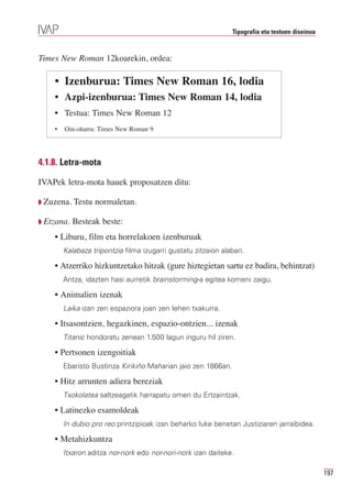 Tipografia eta testuen diseinua



Times New Roman 12koarekin, ordea:

    • Izenburua: Times New Roman 16, lodia
    • Azpi-izenburua: Times New Roman 14, lodia
    • Testua: Times New Roman 12
    •   Oin-oharra: Times New Roman 9




4.1.8. Letra-mota

IVAPek letra-mota hauek proposatzen ditu:

Q Zuzena.   Testu normaletan.

Q Etzana.   Besteak beste:
    • Liburu, film eta horrelakoen izenburuak
        Kalabaza tripontzia filma izugarri gustatu zitzaion alabari.

    • Atzerriko hizkuntzetako hitzak (gure hiztegietan sartu ez badira, behintzat)
        Antza, idazten hasi aurretik brainstorming-a egitea komeni zaigu.

    • Animalien izenak
        Laika izan zen espaziora joan zen lehen txakurra.

    • Itsasontzien, hegazkinen, espazio-ontzien... izenak
        Titanic hondoratu zenean 1.500 lagun inguru hil ziren.

    • Pertsonen izengoitiak
        Ebaristo Bustinza Kirikiño Mañarian jaio zen 1866an.

    • Hitz arrunten adiera bereziak
        Txokolatea saltzeagatik harrapatu omen du Ertzaintzak.

    • Latinezko esamoldeak
        In dubio pro reo printzipioak izan beharko luke benetan Justiziaren jarraibidea.

    • Metahizkuntza
        Itxaron aditza nor-nork edo nor-nori-nork izan daiteke.

                                                                                                  197
 