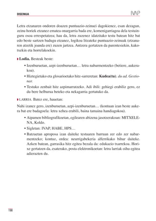 DISEINUA



      Letra etzanaren ondoren doazen puntuazio-zeinuei dagokienez, esan dezagun,
      zeinu horiek etzanez ematea onargarria bada ere, komenigarriagoa dela testuin-
      guru osoa errespetatzea; hau da, letra zuzenez idatzitako testu batean hitz bat
      edo beste sartzen badugu etzanez, logikoa litzateke puntuazio-zeinuak (etzana-
      ren atzetik joanda ere) zuzen jartzea. Antzera gertatzen da parentesiekin, kako-
      txekin eta horrelakoekin.

      Q Lodia.   Besteak beste:
          • Izenburuetan, azpi-izenburuetan… letra nabarmentzeko (betiere, aukera-
            koa).
          • Hiztegietako eta glosarioetako hitz-sarreretan: Kudea(tu). du ad. Gestio-
            nar.
          • Testuko zenbait hitz azpimarratzeko. Adi ibili: gehiegi erabiliz gero, ez
            du bere helburua beteko eta nekagarria gertatuko da.
      Q LARRIA.   Batez ere, hauetan:
      Nahi izanez gero, izenburuetan, azpi-izenburuetan… (kontuan izan beste auke-
      ra bat ere badagoela: letra xehea erabili, baina tamaina handiagokoa).
          • Aipamen bibliografikoetan, egilearen abizena jasotzerakoan: MITXELE-
            NA, Koldo.
          • Sigletan: IVAP, HABE, HPS…
          • Batzuetan aproposa izan daiteke testuaren barruan zer edo zer nabar-
            mentzeko; kontuz, ordea: neurrigabekeria alferrikako bihur daiteke.
            Azken batean, garrasika hitz egitea bezala da: edukazio txarrekoa. Hori-
            xe gertatzen da, esaterako, posta elektronikoetan: letra larriak oihu egitea
            adierazten du.




198
 